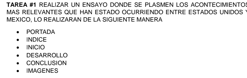 TAREA #1 REALIZAR UN ENSAYO DONDE SE PLASMEN LOS ACONTECIMIENTO:
MAS RELEVANTES QUE HAN ESTADO OCURRIENDO ENTRE ESTADOS UNIDOS I
MEXICO, LO REALIZARAN DE LA SIGUIENTE MANERA
PORTADA
INDICE
INICIO
DESARROLLO
CONCLUSION
IMAGENES