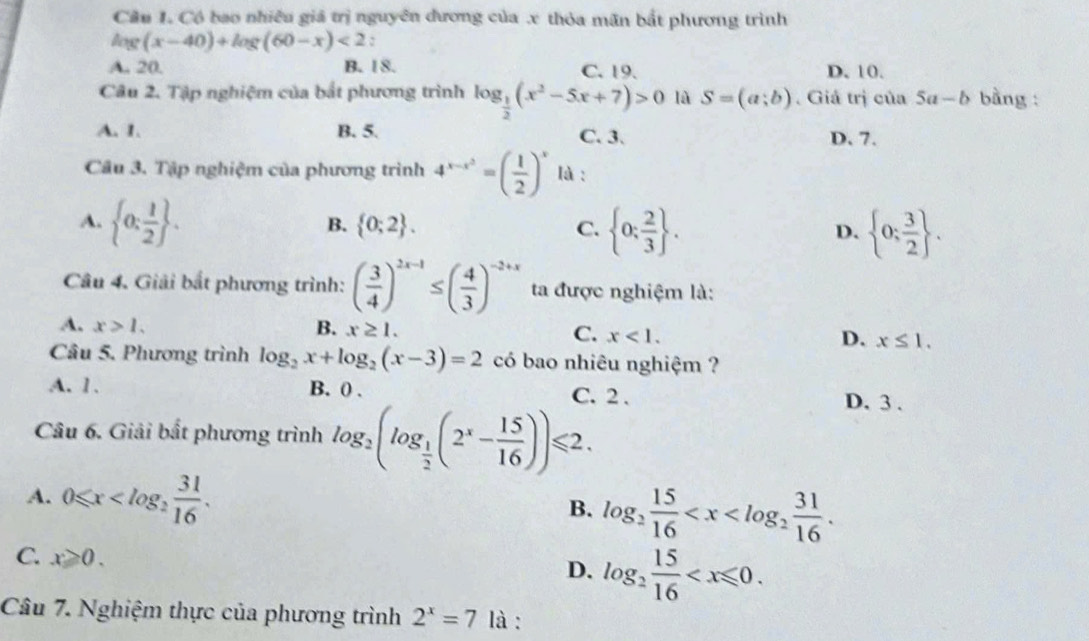 Cầu 1. Có bao nhiều giả trị nguyên đương của .x thỏa mãn bắt phương trình
90° (x-40)+log (60-x)<2</tex> :
A. 20. B. 18. C. 19 D. 10.
Câu 2. Tập nghiệm của bắt phương trình log _ 1/2 (x^2-5x+7)>0 là S=(a;b). Giá trị của 5a-b bằng :
A. 1. B. 5. C. 3. D. 7.
Câu 3. Tập nghiệm của phương trình 4^(x-x^2)=( 1/2 )^x là :
A.  0: 1/2  .
B.  0;2 . C.  0: 2/3  . D.  0; 3/2  .
Câu 4. Giải bắt phương trình: ( 3/4 )^2x-1≤ ( 4/3 )^-2+x ta được nghiệm là:
A. x>1. B. x≥ 1. C. x<1. D. x≤ 1.
Câu 5. Phương trình log _2x+log _2(x-3)=2 có bao nhiêu nghiệm ?
A. 1. B. () . C. 2 . D. 3 .
Câu 6. Giải bất phương trình log _2(log _ 1/2 (2^x- 15/16 ))≤slant 2.
A. 0≤slant x
B. log _2 15/16 
C. x≥slant 0.
D. log _2 15/16 
Câu 7. Nghiệm thực của phương trình 2^x=7 là :