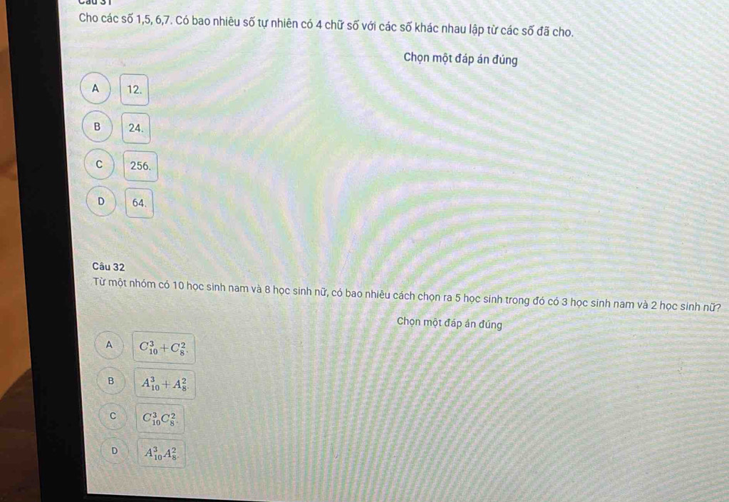 Cho các số 1, 5, 6, 7. Có bao nhiêu số tự nhiên có 4 chữ số với các số khác nhau lập từ các số đã cho.
Chọn một đáp án đúng
A 12.
B 24.
C 256.
D 64.
Câu 32
Từ một nhóm có 10 học sinh nam và 8 học sinh nữ, có bao nhiêu cách chọn ra 5 học sinh trong đó có 3 học sinh nam và 2 học sinh nữ?
Chọn một đáp án đúng
A C_(10)^3+C_8^2
B A_(10)^3+A_8^2
C C_(10)^3C_8^2
D A_(10)^3A_8^2