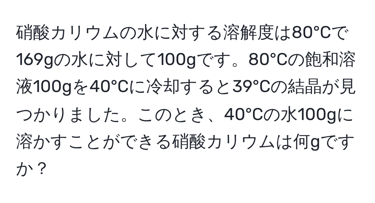 硝酸カリウムの水に対する溶解度は80°Cで169gの水に対して100gです。80°Cの飽和溶液100gを40°Cに冷却すると39°Cの結晶が見つかりました。このとき、40°Cの水100gに溶かすことができる硝酸カリウムは何gですか？