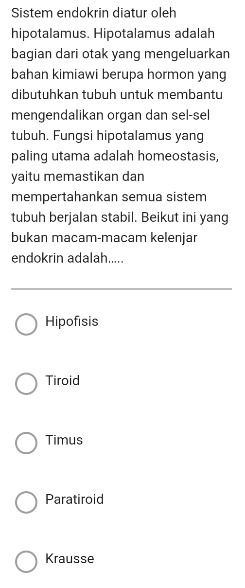 Sistem endokrin diatur oleh
hipotalamus. Hipotalamus adalah
bagian dari otak yang mengeluarkan
bahan kimiawi berupa hormon yang
dibutuhkan tubuh untuk membantu
mengendalikan organ dan sel-sel
tubuh. Fungsi hipotalamus yang
paling utama adalah homeostasis,
yaitu memastikan dan
mempertahankan semua sistem
tubuh berjalan stabil. Beikut ini yang
bukan macam-macam kelenjar
endokrin adalah.....
Hipofisis
Tiroid
Timus
Paratiroid
Krausse