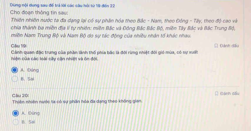 Dùng nội dung sau đế trả lời các câu hỏi từ 19 đến 22
Cho đoạn thông tin sau:
Thiên nhiên nước ta đa dạng lại có sự phân hóa theo Bắc - Nam, theo Đông - Tây, theo độ cao và
chia thành ba miền địa lí tự nhiên: miền Bắc và Đông Bắc Bắc Bộ, miền Tây Bắc và Bắc Trung Bộ,
miền Nam Trung Bộ và Nam Bộ do sự tác động của nhiều nhân tố khác nhau.
Câu 19: Đánh dấu
Cảnh quan đặc trưng của phần lãnh thổ phía bắc là đới rừng nhiệt đới gió mùa, có sự xuất
hiện của các loài cây cận nhiệt và ôn đới.
A. Đúng
B. Sai
Câu 20: Đánh dấu
Thiên nhiên nước ta có sự phân hóa đa dạng theo không gian.
A. Đúng
B. Sai