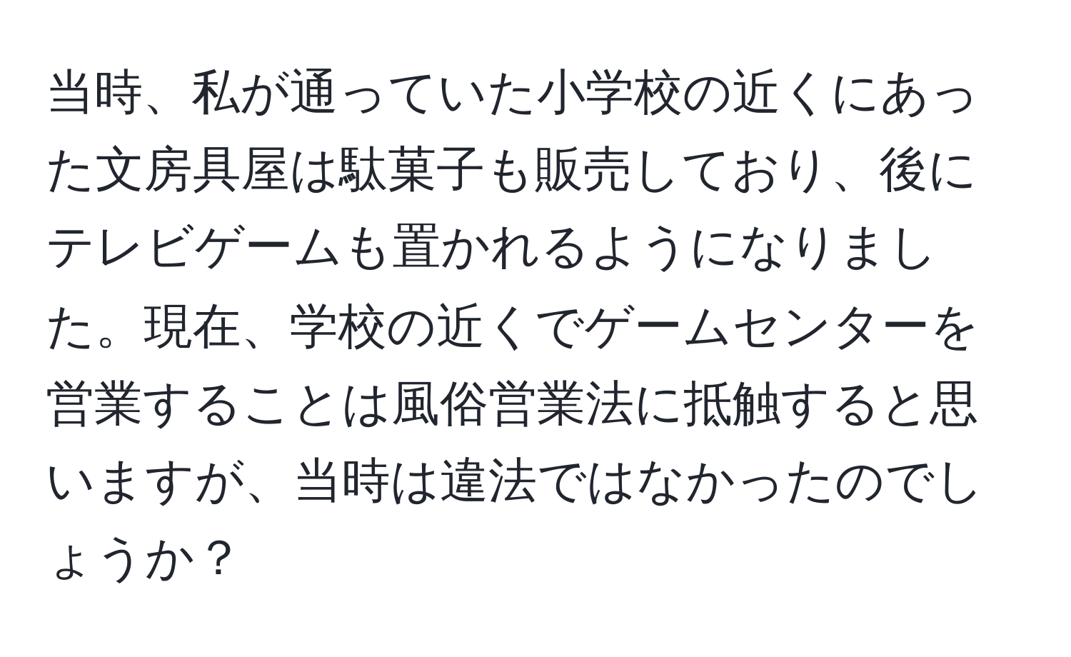 当時、私が通っていた小学校の近くにあった文房具屋は駄菓子も販売しており、後にテレビゲームも置かれるようになりました。現在、学校の近くでゲームセンターを営業することは風俗営業法に抵触すると思いますが、当時は違法ではなかったのでしょうか？