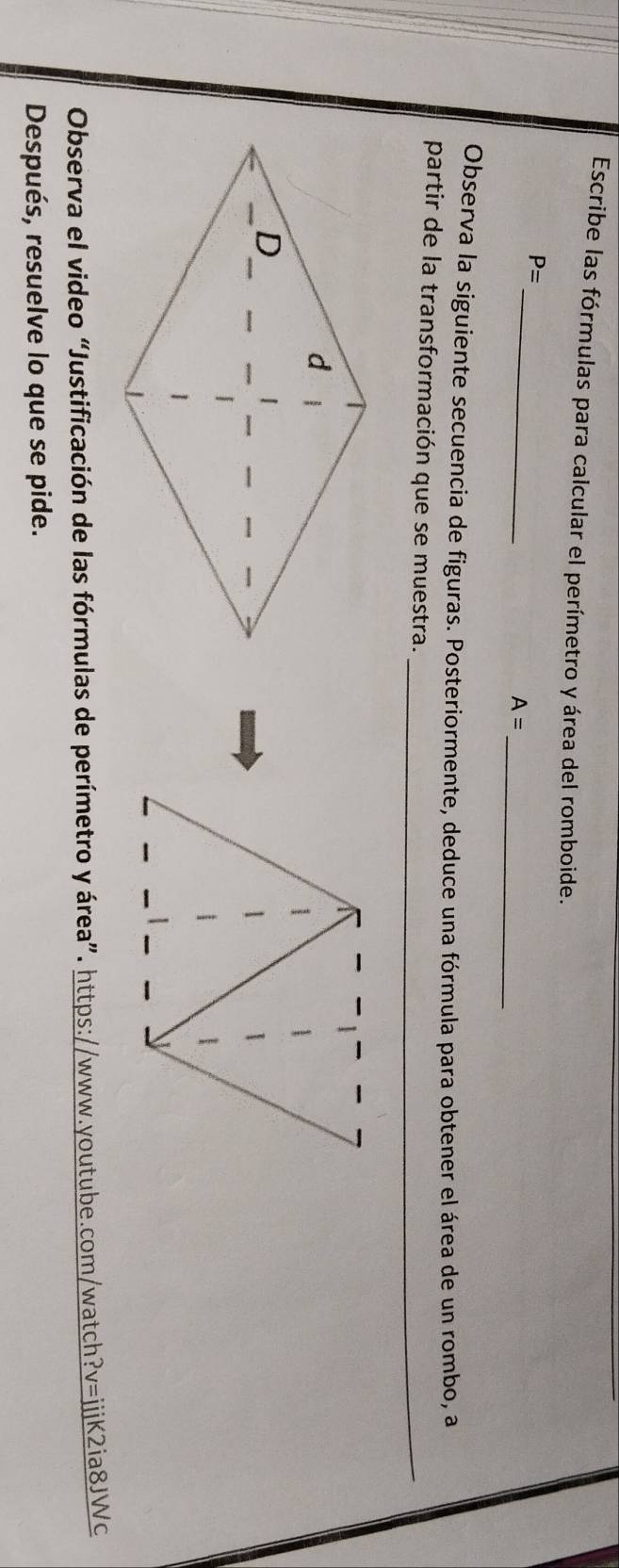 Escribe las fórmulas para calcular el perímetro y área del romboide. 
_
P=
_
A=
Observa la siguiente secuencia de figuras. Posteriormente, deduce una fórmula para obtener el área de un rombo, a 
partir de la transformación que se muestra._ 
Observa el video “Justificación de las fórmulas de perímetro y área”. https://www.youtube.com/watch ?v= ⅲjjK2ia8JWc 
Después, resuelve lo que se pide.