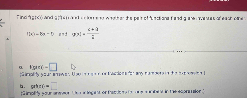 Find f(g(x)) and g(f(x)) and determine whether the pair of functions f and g are inverses of each other.
f(x)=8x-9 and g(x)= (x+8)/9 
a. f(g(x))=□
(Simplify your answer. Use integers or fractions for any numbers in the expression.) 
b. g(f(x))=□
(Simplify your answer. Use integers or fractions for any numbers in the expression.)