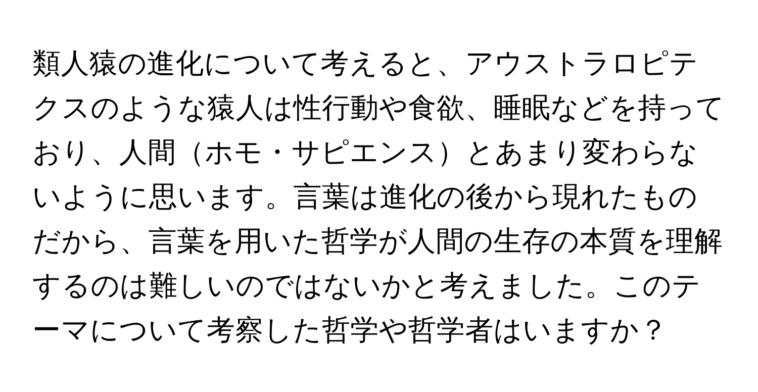 類人猿の進化について考えると、アウストラロピテクスのような猿人は性行動や食欲、睡眠などを持っており、人間ホモ・サピエンスとあまり変わらないように思います。言葉は進化の後から現れたものだから、言葉を用いた哲学が人間の生存の本質を理解するのは難しいのではないかと考えました。このテーマについて考察した哲学や哲学者はいますか？