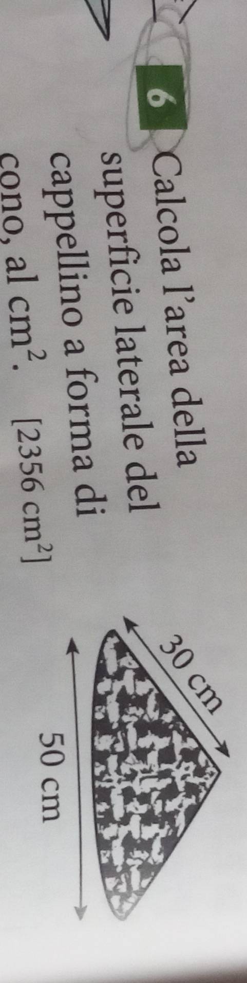 Calcola larea della
30 cm
superficie laterale del 
cappellino a forma di 
cono, alcm^2. [2356cm^2]
50 cm