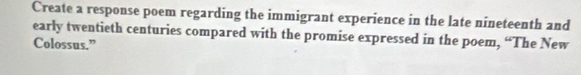 Create a response poem regarding the immigrant experience in the late nineteenth and 
early twentieth centuries compared with the promise expressed in the poem, “The New 
Colossus.”