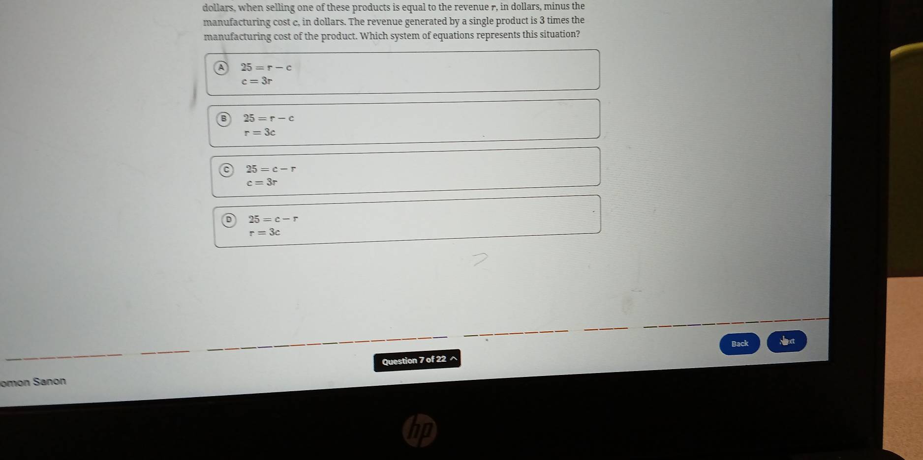 dollars, when selling one of these products is equal to the revenue r, in dollars, minus the
manufacturing cost c, in dollars. The revenue generated by a single product is 3 times the
manufacturing cost of the product. Which system of equations represents this situation?
25=r-c
c=3r
25=r-c
r=3c
25=c-r
c=3r
25=c-r
r=3c
Back Nxt
omon Sanon Question 7 of 22