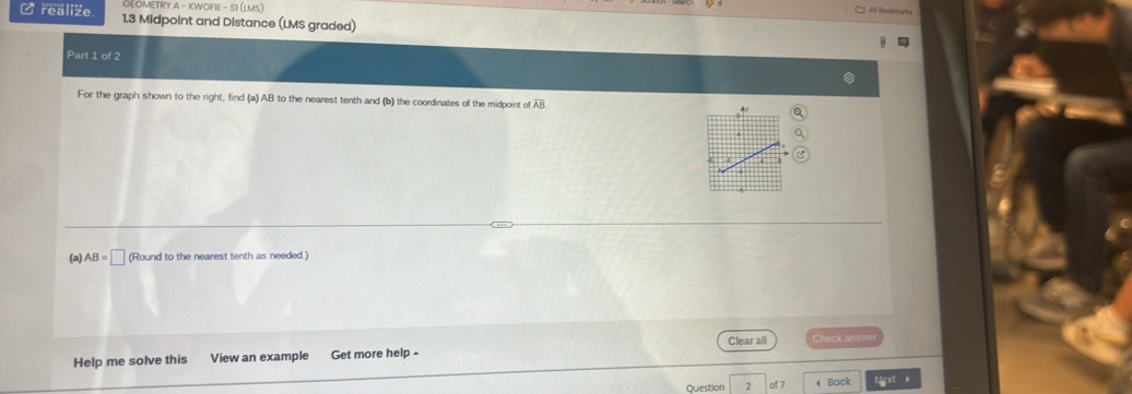 GEOMETRY A - KWOFIE - SI (LMS) All Bockemanks 
C realize 1.3 Midpoint and Distance (LMS graded) 
Part 1 of 2 
For the graph shown to the right, find (a) AB to the nearest tenth and (b) the coordinates of the midpoint of overline AB
z 
(a) AB=□ (Round to the nearest tenth as needed.) 
Help me solve this View an example Get more help - Clear all Check answer 
Question 2 of 7 * Back Hgxt