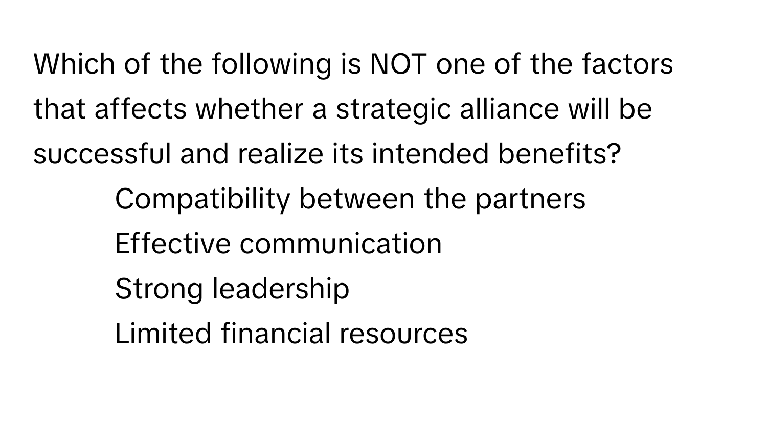 Which of the following is NOT one of the factors that affects whether a strategic alliance will be successful and realize its intended benefits?

1) Compatibility between the partners
2) Effective communication
3) Strong leadership
4) Limited financial resources