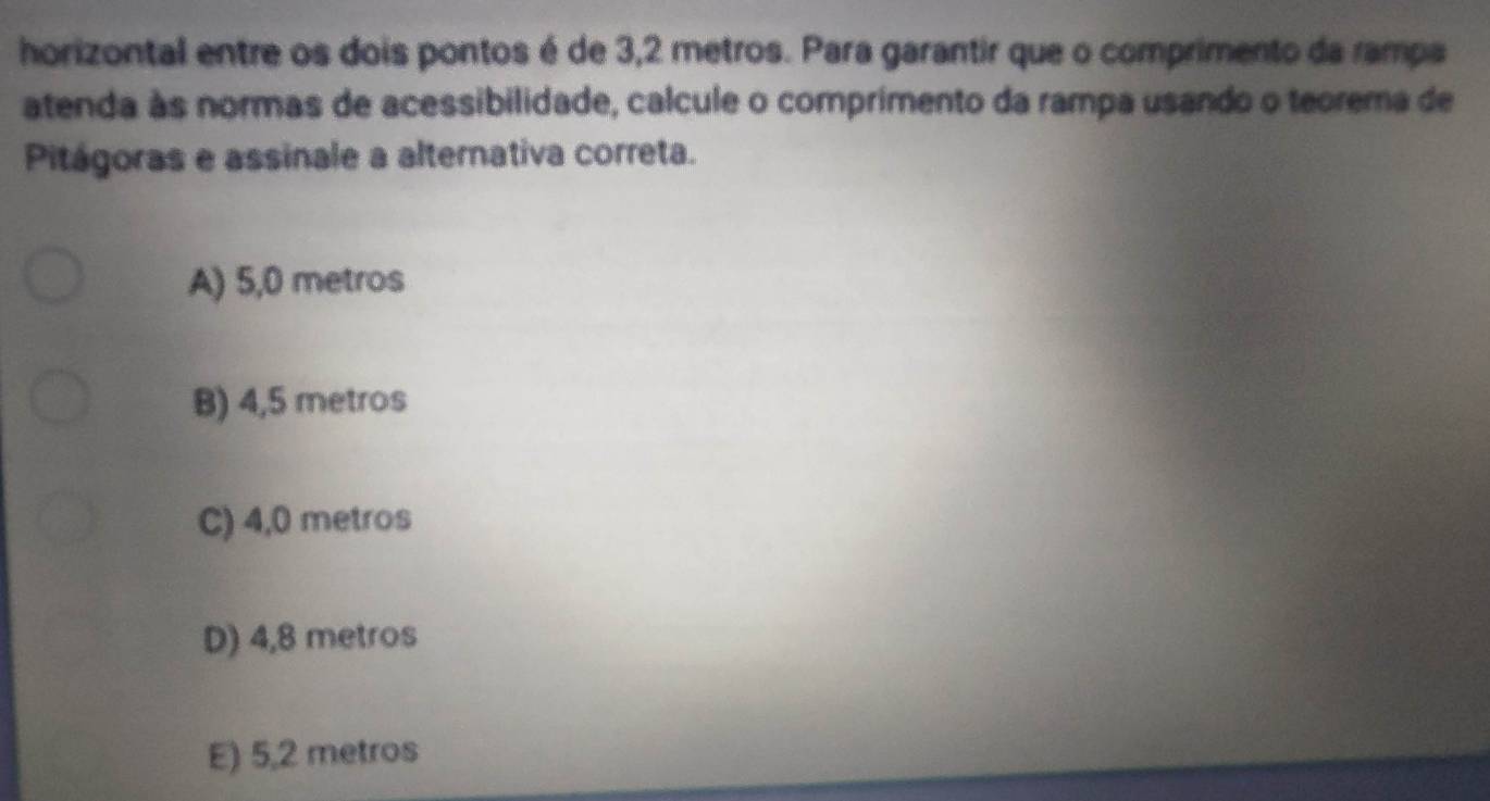 horizontal entre os dois pontos é de 3,2 metros. Para garantir que o comprimento da rampa
atenda às normas de acessibilidade, calcule o comprimento da rampa usando o teorema de
Pitágoras e assinale a alternativa correta.
A) 5,0 metros
B) 4,5 metros
C) 4,0 metros
D) 4,8 metros
E) 5,2 metros