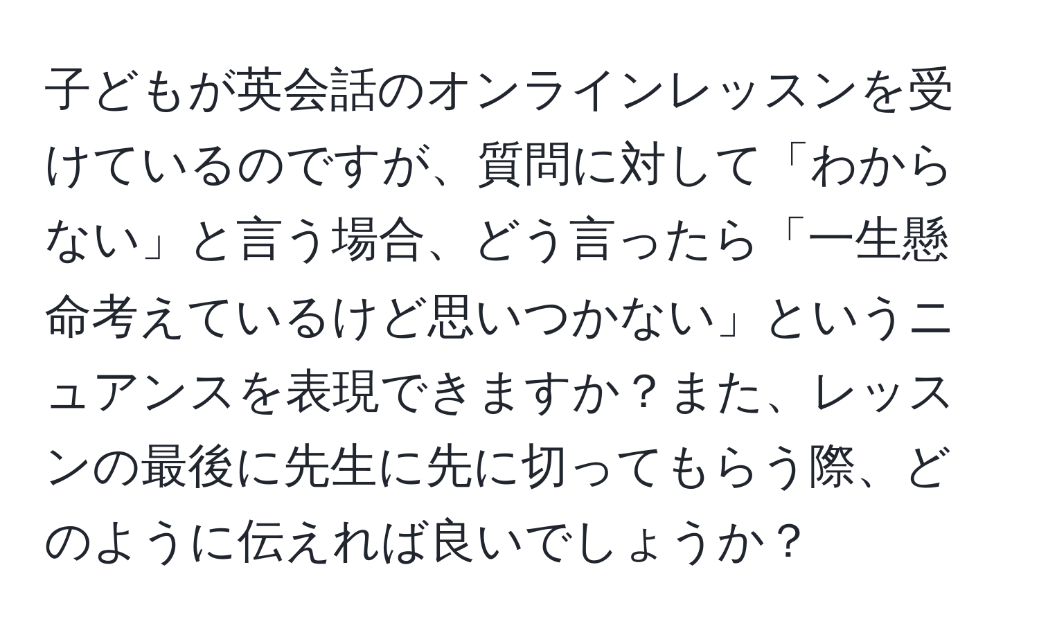 子どもが英会話のオンラインレッスンを受けているのですが、質問に対して「わからない」と言う場合、どう言ったら「一生懸命考えているけど思いつかない」というニュアンスを表現できますか？また、レッスンの最後に先生に先に切ってもらう際、どのように伝えれば良いでしょうか？