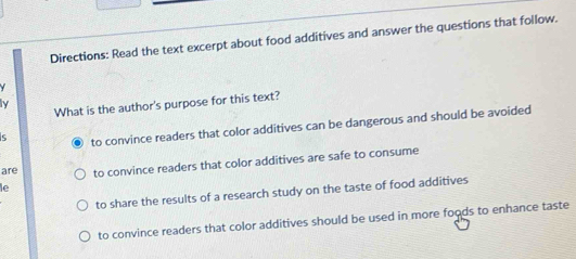 Directions: Read the text excerpt about food additives and answer the questions that follow.
What is the author's purpose for this text?
5 to convince readers that color additives can be dangerous and should be avoided
are to convince readers that color additives are safe to consume
le
to share the results of a research study on the taste of food additives
to convince readers that color additives should be used in more foods to enhance taste