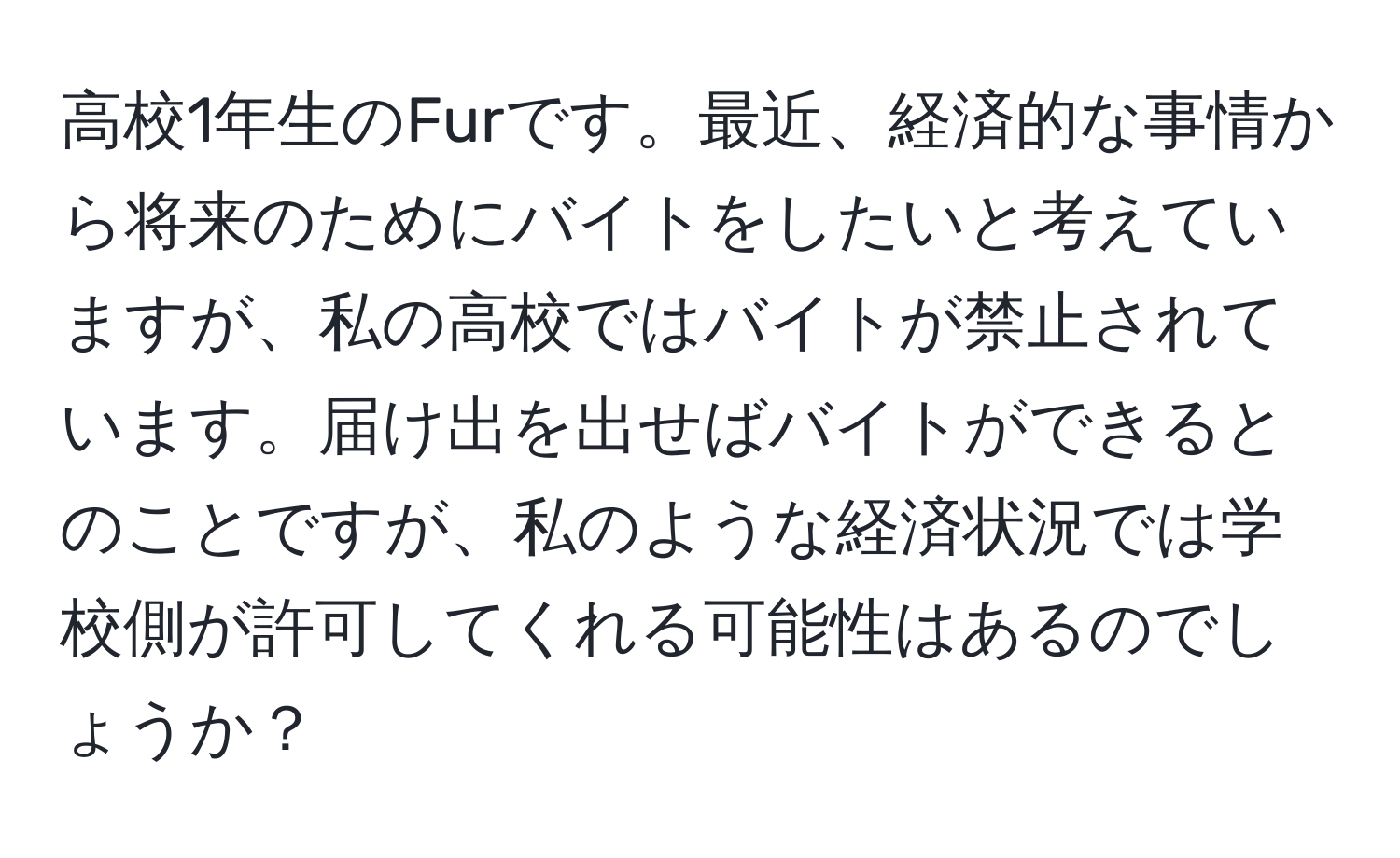 高校1年生のFurです。最近、経済的な事情から将来のためにバイトをしたいと考えていますが、私の高校ではバイトが禁止されています。届け出を出せばバイトができるとのことですが、私のような経済状況では学校側が許可してくれる可能性はあるのでしょうか？