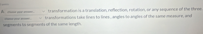 poi 
A choose your anwwer... transformation is a translation, reflection, rotation, or any sequence of the three. 
shoose your assmer... transformations take lines to lines , angles to angles of the same measure, and 
segments to segments of the same length.