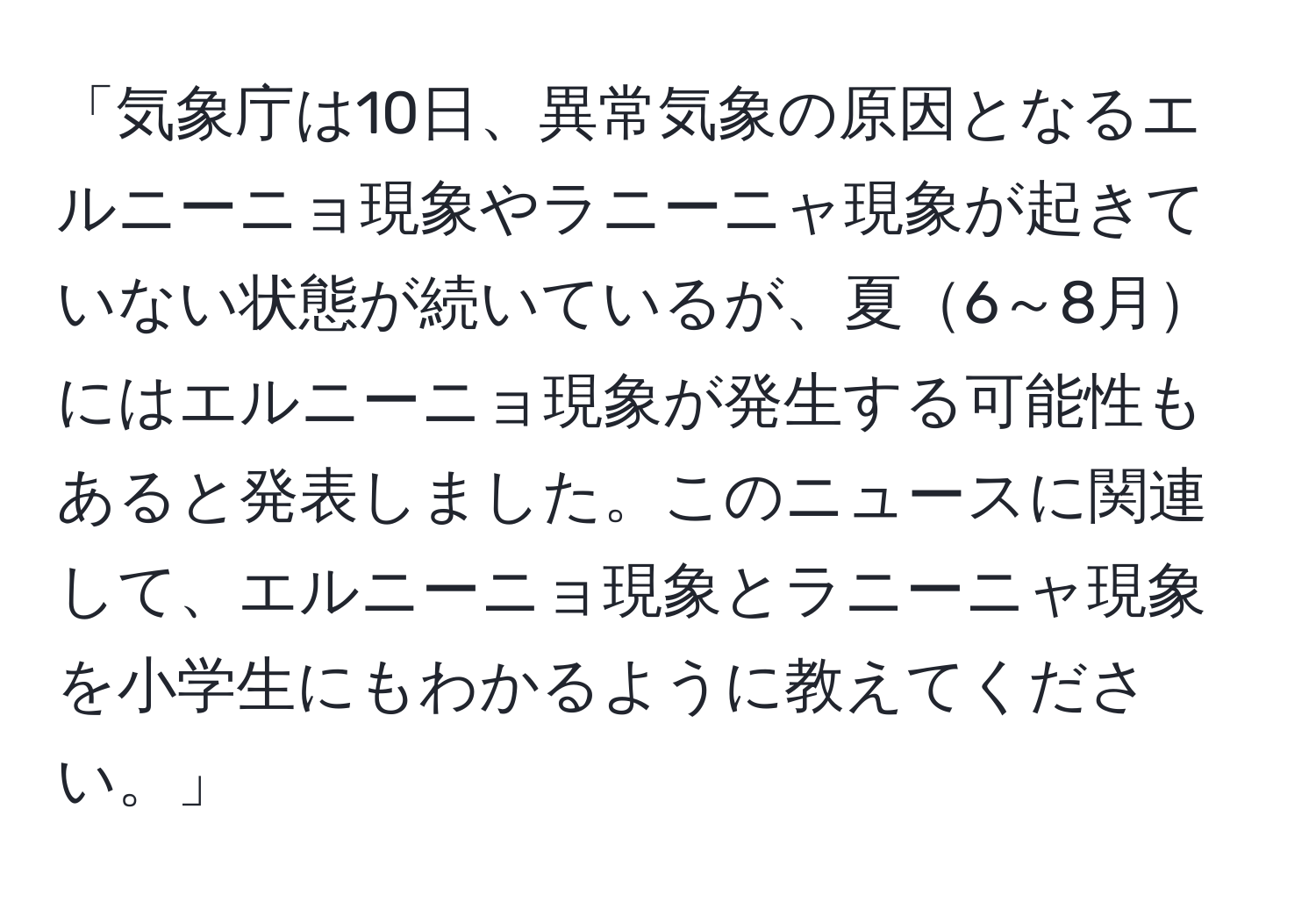 「気象庁は10日、異常気象の原因となるエルニーニョ現象やラニーニャ現象が起きていない状態が続いているが、夏6～8月にはエルニーニョ現象が発生する可能性もあると発表しました。このニュースに関連して、エルニーニョ現象とラニーニャ現象を小学生にもわかるように教えてください。」