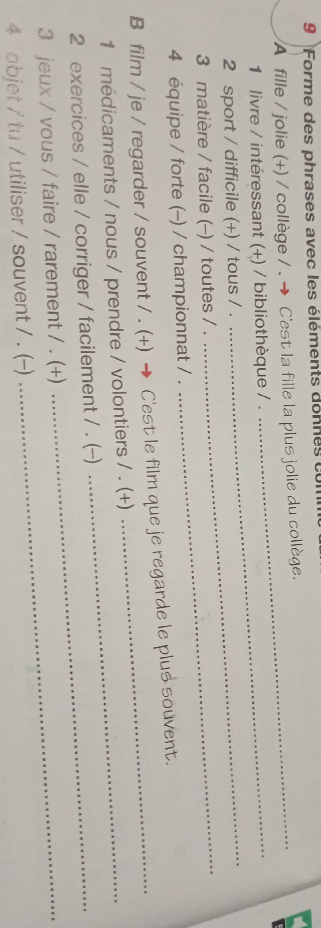 Forme des phrases avec les éléments donnes cu 
A fille / jolie (+) / collège / . → C'est la fille la plus jolie du collège. 
_ 
1 livre / intéressant (+) / bibliothèque / . 
2 sport / difficile (+) / tous / . 
3 matière / facile (-) / toutes / ._ 
4 équipe / forte (-) / championnat / . 
B film / je / regarder / souvent / . (+) → C'est le film que je regarde le plus souvent. 
1 médicaments / nous / prendre / volontiers / . (+) 
2 exercices / elle / corriger / facilement / . (-) 
3 jeux / vous / faire / rarement / . (+)_ 
4 objet / tu / utiliser / souvent / . (-)