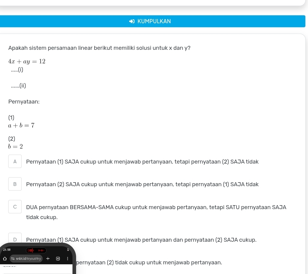 KUMPULKAN
Apakah sistem persamaan linear berikut memiliki solusi untuk x dan y?
4x+ay=12.....(i)
.....(ii)
Pernyataan:
(1)
a+b=7
(2)
b=2
A Pernyataan (1) SAJA cukup untuk menjawab pertanyaan, tetapi pernyataan (2) SAJA tidak
B Pernyataan (2) SAJA cukup untuk menjawab pertanyaan, tetapi pernyataan (1) SAJA tidak
C DUA pernyataan BERSAMA-SAMA cukup untuk menjawab pertanyaan, tetapi SATU pernyataan SAJA
tidak cukup.
D Pernyataan (1) SAJA cukup untuk menjawab pertanyaan dan pernyataan (2) SAJA cukup.
21.58 D
snbt.id/tryout/try 49
pernyataan (2) tidak cukup untuk menjawab pertanyaan.