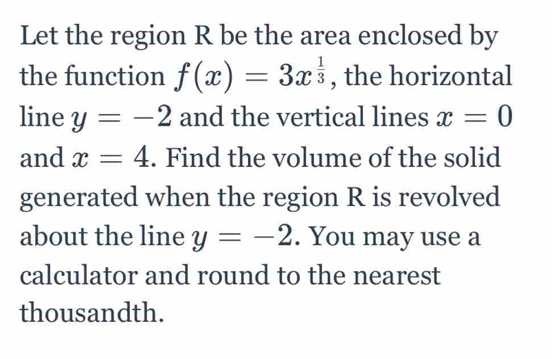 Let the region R be the area enclosed by 
the function f(x)=3x^(frac 1)3 , the horizontal 
line y=-2 and the vertical lines x=0
and x=4. Find the volume of the solid 
generated when the region R is revolved 
about the line y=-2. You may use a 
calculator and round to the nearest 
thousandth.