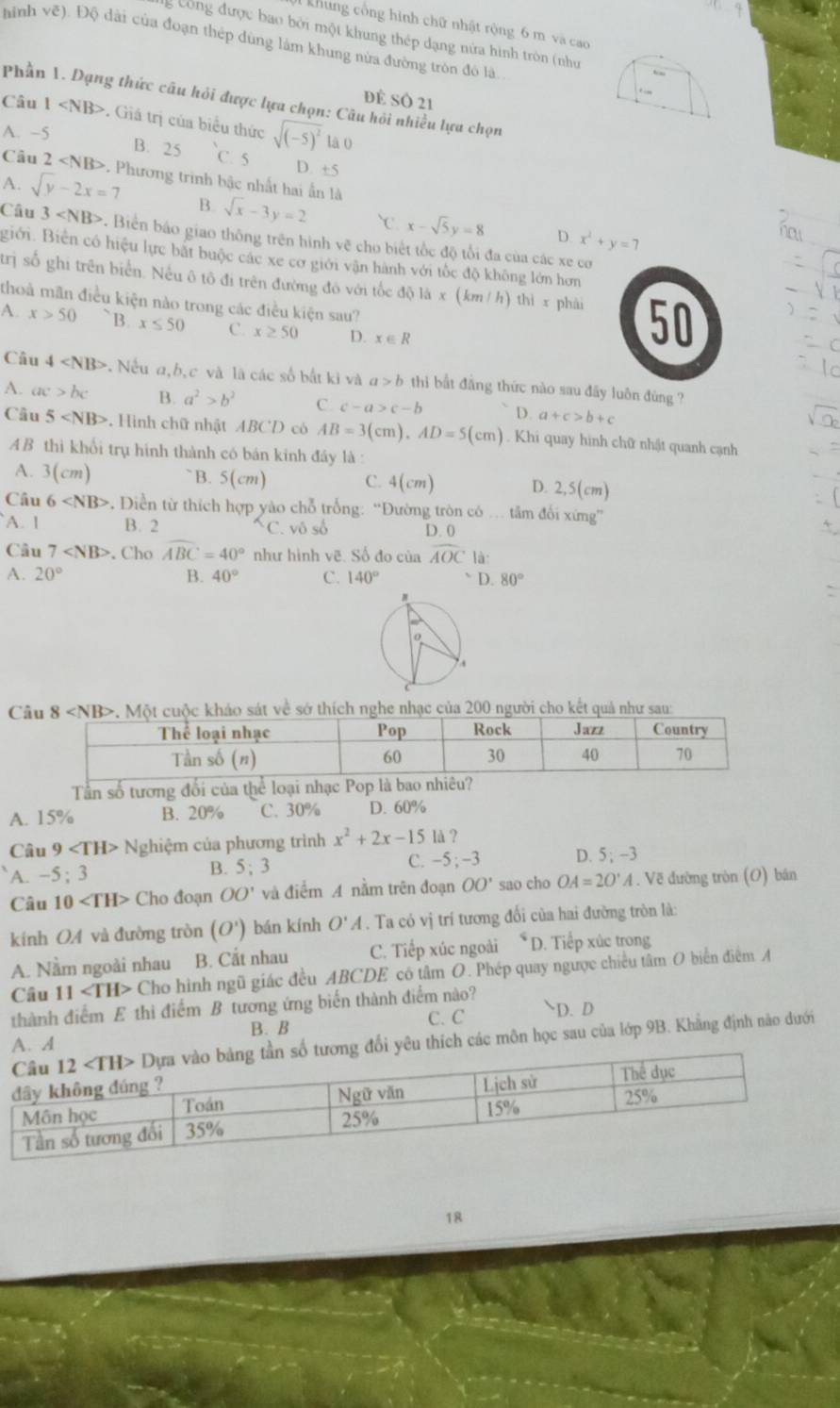 khung cổng hình chữ nhật rộng 6 m và cao
g Công được bao bởi một khung thép dạng nửa hình tròn (như
hình vẽ). Độ dài của đoạn thép dùng làm khung nửa đường tròn đô là.
dể số 21
Câu Phần 1. Dạng thức câu hỏi được lựa chọn: Câu hỏi nhiều lựa chọn 1 . Giá trị của biểu thức sqrt((-5)^2) lā 0
A. −5
B. 25 C. 5
D. +5
Câu 2 . Phương trinh bậc nhất hai ấn là
A. sqrt(y)-2x=7 B. sqrt(x)-3y=2 `C. x-sqrt(5)y=8
D x^2+y=7
Câu 3 . Biển báo giao thông trên hình vẽ cho biết tốc độ tổi đa của các xe cơ
Biới. Biển có hiệu lực bắt buộc các xe cơ giới vận hành với tốc độ không lớn hơn
trị số ghi trên biển. Nếu ô tô đi trên đường đô với tốc độ là x (km / h) thì x phải 50
thoả mãn điều kiện nào trong các điều kiện sau?
A. x>50 `B. x≤ 50 C. x≥ 50 D. x∈ R
Câu 4 . Nếu a,b,c và là các số bắt ki và a>b thi bắt đẳng thức nào sau đây luôn đùng ?
A. ac>bc B. a^2>b^2 C. c-a>c-b D. a+c>b+c
Câu 5 . Hình chữ nhật ABCD có AB=3(cm),AD=5(cm). Khi quay hình chữ nhật quanh cạnh
AB thì khổi trụ hính thành có bán kinh đây là :
A. 3(cm)
B. 5(cm) C. 4 (cm D. 2,5(cm)
Câu 6 * Diền từ thích hợp yào chỗ trống: “Đường tròn có … tâm đối xứng”
A. 1 B. 2 C. vô số D. 0
Câu 7 . Cho widehat ABC=40° như hình vẽ. Số đo của overline AOCla:
A. 20° B. 40° C. 140° 、 D.80°
:
Cháo sát về sở thích nghe nhạc của 200 người cho kết quả như sau:
Tần số tương đối của thể loại nhạc Pop là bao nhiêu?
A. 15% B. 20% C. 30% D. 60%
Câu 9 N Nghiệm của phương trình x^2+2x-151d
A. -5:3 B. 5; 3 C. -5 ;-3 D. 5;-3
Câu 10 Cho đoạn OO' và điểm A nằm trên đoạn OO' sao cho OA=2O'A. Vẽ đường tròn (O) bán
kính OA và đường tròn (O') bán kính O'A. Ta có vị trí tương đối của hai đường tròn là:
A. Nằm ngoài nhau B. Cắt nhau C. Tiếp xúc ngoài ≤slant D. Tiếp xúc trong
Câu 11 Cho hình ngũ giác đều ABCDE có tâm O. Phép quay ngược chiều tâm O biển điểm A
thành điểm E thì điểm B tương ứng biển thành điểm nào? D. D
A. A B. B C. C
đổi yêu thích các môn học sau của lớp 9B. Khẳng định nào dưới
18