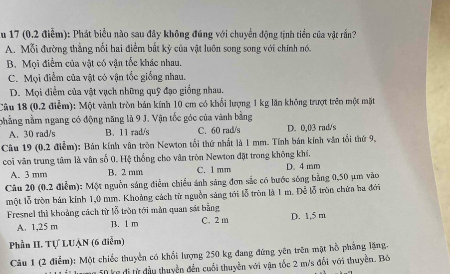 Au 17 (0.2 điểm): Phát biểu nào sau đây không đúng với chuyển động tịnh tiến của vật rắn?
A. Mỗi đường thẳng nối hai điểm bất kỳ của vật luôn song song với chính nó.
B. Mọi điểm của vật có vận tốc khác nhau.
C. Mọi điểm của vật có vận tốc giống nhau.
D. Mọi điểm của vật vạch những quỹ đạo giống nhau.
Câu 18 (0.2 điểm): Một vành tròn bán kính 10 cm có khối lượng 1 kg lăn không trượt trên một mặt
phẳng nằm ngang có động năng là 9 J. Vận tốc góc của vành bằng
A. 30 rad/s B. 11 rad/s C. 60 rad/s D. 0,03 rad/s
Câu 19 (0.2 điểm): Bán kính vân tròn Newton tối thứ nhất là 1 mm. Tính bán kính vân tối thứ 9,
coi vân trung tâm là vân số 0. Hệ thống cho vân tròn Newton đặt trong không khí.
A. 3 mm B. 2 mm C. 1 mm D. 4 mm
Câu 20 (0.2 điểm): Một nguồn sáng điểm chiếu ánh sáng đơn sắc có bước sóng bằng 0,50 μm vào
một lỗ tròn bán kính 1,0 mm. Khoảng cách từ nguồn sáng tới lỗ tròn là 1 m. Để lỗ tròn chứa ba đới
Fresnel thì khoảng cách từ lỗ tròn tới màn quan sát bằng
A. 1,25 m B. 1 m C. 2 m D. 1,5 m
Phần II. Tự LUẠN (6 điểm)
Câu 1 (2 điểm): Một chiếc thuyền có khối lượng 250 kg đang đứng yên trên mặt hồ phẳng lặng.
g 50 kg đị từ đầu thuyền đến cuối thuyền với vận tốc 2 m/s đối với thuyền. Bỏ