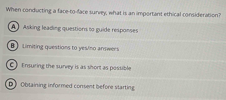 When conducting a face-to-face survey, what is an important ethical consideration?
A Asking leading questions to guide responses
B ). Limiting questions to yes/no answers
C Ensuring the survey is as short as possible
D Obtaining informed consent before starting