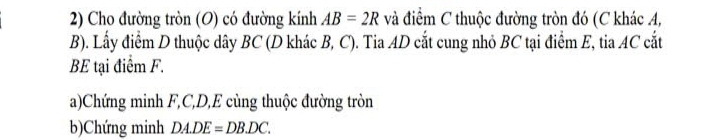 Cho đường tròn (O) có đường kính AB=2R và điểm C thuộc đường tròn đó (C khác A, 
B). Lấy điểm D thuộc dây BC (D khác B, C). Tia AD cắt cung nhỏ BC tại điểm E, tia AC cắt 
BE tại điểm F. 
a)Chứng minh F, C, D, E cùng thuộc đường tròn 
b)Chứng minh DA.DE=DB.DC.