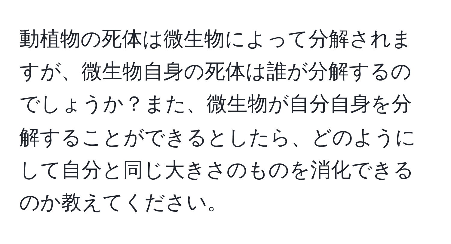 動植物の死体は微生物によって分解されますが、微生物自身の死体は誰が分解するのでしょうか？また、微生物が自分自身を分解することができるとしたら、どのようにして自分と同じ大きさのものを消化できるのか教えてください。