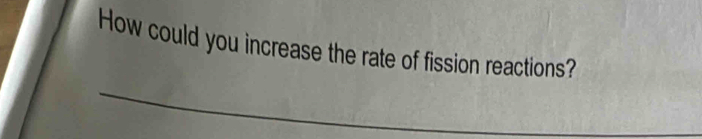 How could you increase the rate of fission reactions? 
_