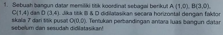 Sebuah bangun datar memiliki titik koordinat sebagai berikut A(1,0), B(3,0),
C(1,4) dan D(3,4). Jika titik B & D didilatasikan secara horizontal dengan faktor 
skala 7 dari titik pusat O(0,0). Tentukan perbandingan antara luas bangun datar 
sebelum dan sesudah didilatasikan!