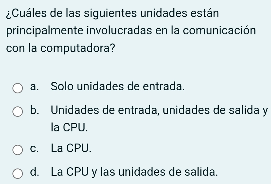 ¿Cuáles de las siguientes unidades están
principalmente involucradas en la comunicación
con la computadora?
a. Solo unidades de entrada.
b. Unidades de entrada, unidades de salida y
la CPU.
c. La CPU.
d. La CPU y las unidades de salida.