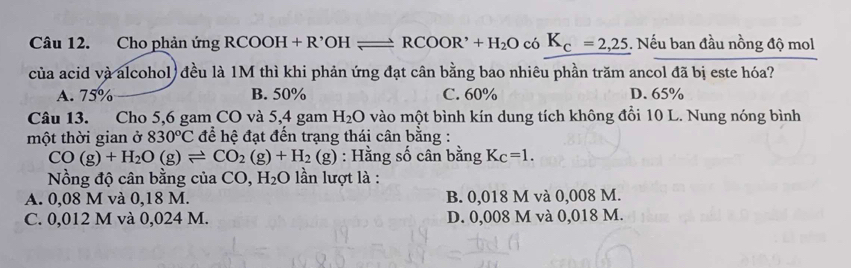 Cho phản ứng RCOOH+R'OHleftharpoons RCOOR'+H_2O có K_c=2,25. Nếu ban đầu nồng độ mol
của acid và alcohol) đều là 1M thì khi phản ứng đạt cân bằng bao nhiêu phần trăm ancol đã bị este hóa?
A. 75% B. 50% C. 60% D. 65%
Câu 13. Cho 5,6 gam CO và 5,4 gam H_2O vào một bình kín dung tích không đổi 10 L. Nung nóng bình
một thời gian ở 830°C để hệ đạt đến trạng thái cân bằng :
CO(g)+H_2O(g)leftharpoons CO_2(g)+H_2(g) : Hằng số cân bằng K_C=1. 
Nồng độ cân bằng của CO, H_2O ) ần lượt là :
A. 0,08 M và 0,18 M. B. 0,018 M và 0,008 M.
C. 0,012 M và 0,024 M. D. 0,008 M và 0,018 M.