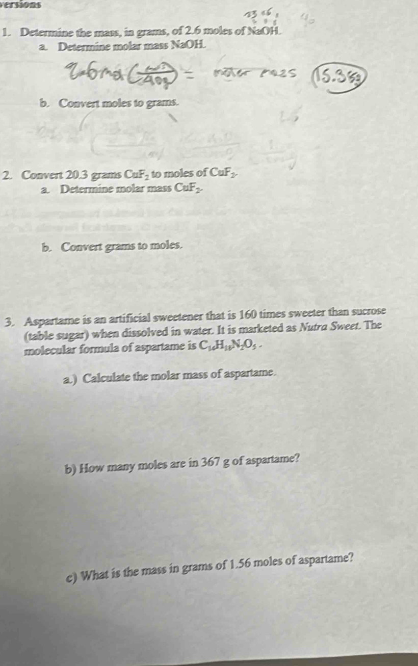 versions 
1. Determine the mass, in grams, of 2.6 moles of NaOH. 
a. Determine molar mass NaOH. 
b. Convert moles to grams. 
2. Convert 20.3 grams CuF_2 to moles of CuF_2
a. Determine molar mass CuF_2. 
b. Convert grams to moles. 
3. Aspartame is an artificial sweetener that is 160 times sweeter than sucrose 
(table sugar) when dissolved in water. It is marketed as Nutra Sweet. The 
molecular formula of aspartame is C_16H_18N_2O_5. 
a.) Calculate the molar mass of aspartame. 
b) How many moles are in 367 g of aspartame? 
c) What is the mass in grams of 1.56 moles of aspartame?