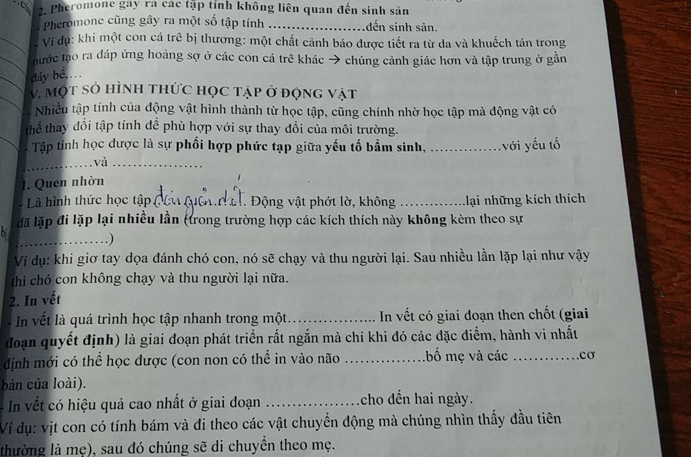 Pheromone gay ra các tập tính không liên quan đến sinh sản
Pheromone cũng gây ra một số tập tính _dến sinh sản.
Ví dụ: khi một con cá trê bị thương: một chất cảnh báo dược tiết ra từ da và khuếch tán trong
nước tạo ra đáp ứng hoảng sợ ở các con cá trê khác → chúng cảnh giác hơn và tập trung ở gần
_dáy bê, ...
_
V. MộT sở HÌNH tHứC họC tập ở đọnG vật
Nhiều tập tính của động vật hình thành từ học tập, cũng chính nhờ học tập mà động vật có
thể thay dổi tập tính để phù hợp với sự thay đổi của môi trường.
Tập tính học được là sự phối hợp phức tạp giữa yếu tố bẩm sinh, _         với yếu tố
.và_
1. Quen nhòn
- Là hình thức học tập ( 1 h Qc  . Động vật phớt lờ, không _Lại những kích thích
đã lặp đi lặp lại nhiều lần (trong trường hợp các kích thích này không kèm theo sự
hi
_
_.)
Ví dụ: khi giơ tay dọa đánh chó con, nó sẽ chạy và thu người lại. Sau nhiều lần lặp lại như vậy
thì chó con không chạy và thu người lại nữa.
2. In vết
-   n v  t l  quá trình học tập nhanh trong một_  In vết có giai đoạn then chốt (giai
đoạn quyết định) là giai đoạn phát triển rất ngắn mà chỉ khi đó các đặc điểm, hành vi nhất
định mới có thể học được (con non có thể in vào não_
.bố mẹ và các _cơ
bản của loài).
In vết có hiệu quả cao nhất ở giai đoạn_
cho dến hai ngày.
Ví dụ: vịt con có tính bám và đi theo các vật chuyển động mà chúng nhìn thấy đầu tiên
thường là mẹ), sau đó chúng sẽ di chuyền theo mẹ.