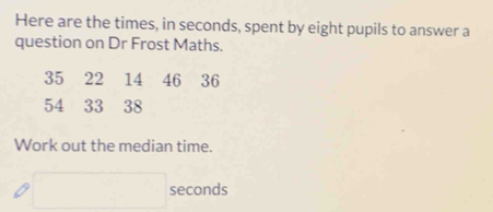 Here are the times, in seconds, spent by eight pupils to answer a 
question on Dr Frost Maths.
35 22 14 46 36
54 33 38
Work out the median time.
□ seconds