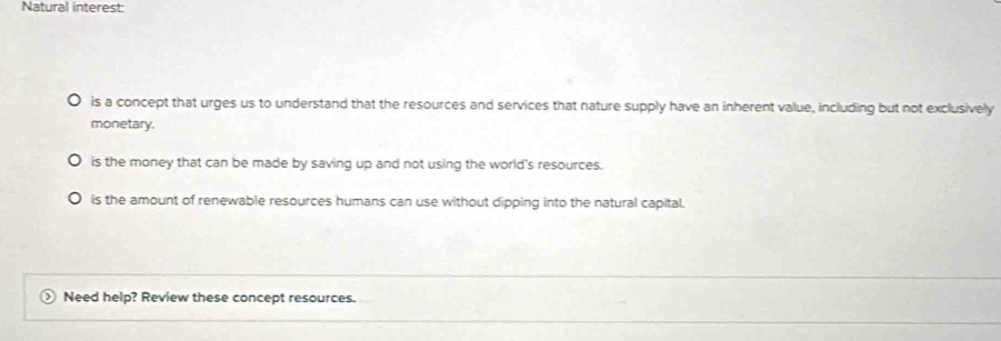 Natural interest:
is a concept that urges us to understand that the resources and services that nature supply have an inherent value, including but not exclusively
monetary.
is the money that can be made by saving up and not using the world's resources.
is the amount of renewable resources humans can use without dipping into the natural capital.
Need help? Review these concept resources.