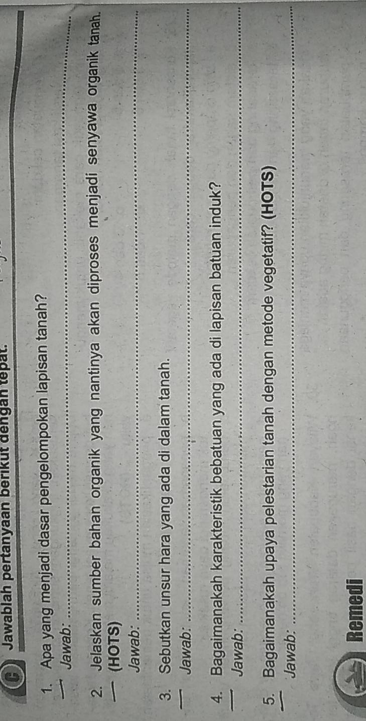 Jawablah pertanyaan berikut dengan tepat. 
_ 
1. Apa yang menjadi dasar pengelompokan lapisan tanah? 
Jawab: 
2. Jelaskan sumber bahan organik yang nantinya akan diproses menjadi senyawa organik tanah. 
— (HOTS) 
Jawab:_ 
3. Sebutkan unsur hara yang ada di dalam tanah. 
Jawab:_ 
4. Bagaimanakah karakteristik bebatuan yang ada di lapisan batuan induk? 
Jawab:_ 
5. Bagaimanakah upaya pelestarian tanah dengan metode vegetatif? (HOTS) 
Jawab:_ 
Remedi