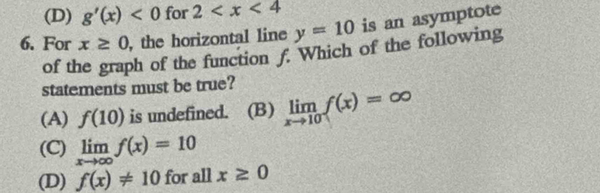 (D) g'(x)<0</tex> for 2
6. For x≥ 0 , the horizontal line y=10 is an asymptote
of the graph of the function f. Which of the following
statements must be true?
(A) f(10) is undefined. (B) limlimits _xto 10f(x)=∈fty
(C) limlimits _xto ∈fty f(x)=10
(D) f(x)!= 10 for all x≥ 0