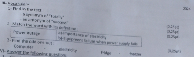 III- Vocabulary
1- Find in the text :
2024
- a synonym of "totally"
- an antonym of “success” (0,25pt)
2- Match the word with its definition : (0,25pt)
Power outage a)-Importance of electricity (0,25pt)
b)-Equipment failure when power supply fails
3- Find the odd one out :
Computer electricity fridge (0,25pt)
VI- Answer the following questions freezer