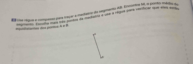 a e Use régua e compasso para traçar a mediatriz do segmento AB. Encontre M, o ponto médio do 
segmento. Escolha mais três pontos da mediatriz e use a régua para verificar que eles estão 
equidistantes dos pontos A e B. 
A 
B