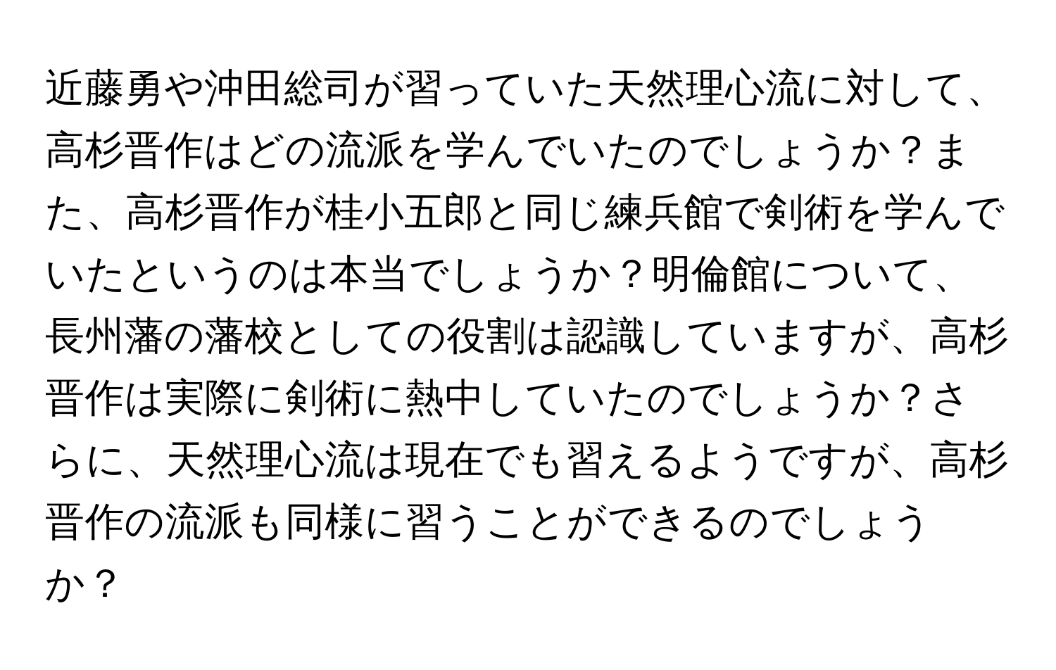 近藤勇や沖田総司が習っていた天然理心流に対して、高杉晋作はどの流派を学んでいたのでしょうか？また、高杉晋作が桂小五郎と同じ練兵館で剣術を学んでいたというのは本当でしょうか？明倫館について、長州藩の藩校としての役割は認識していますが、高杉晋作は実際に剣術に熱中していたのでしょうか？さらに、天然理心流は現在でも習えるようですが、高杉晋作の流派も同様に習うことができるのでしょうか？