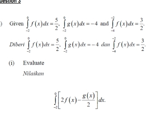 destion 3 
) Given ∈tlimits _(-2)^0f(x)dx= 5/2 , ∈tlimits _(-2)^0g(x)dx=-4 and ∈tlimits _(-4)^(-2)f(x)dx= 3/2 . 
Diberi ∈tlimits _(-2)^0f(x)dx= 5/2 , ∈tlimits _(-2)^0g(x)dx=-4 dan ∈tlimits _(-4)^(-2)f(x)dx= 3/2 . 
(i) Evaluate 
Nilaikan
∈tlimits _(-2)^0[2f(x)- g(x)/2 ]dx.