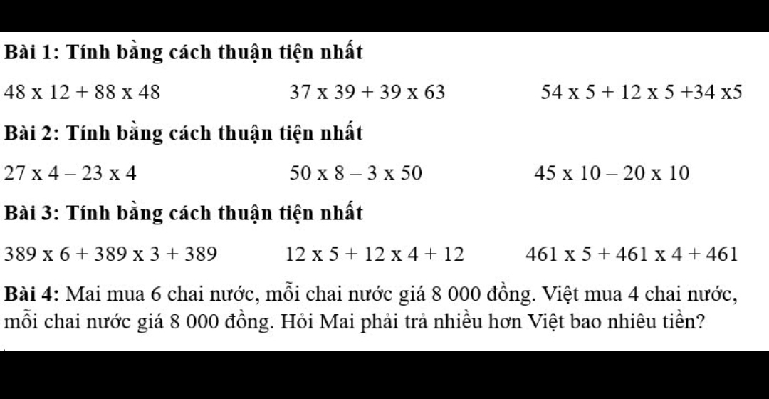 Tính bằng cách thuận tiện nhất
48* 12+88* 48
37* 39+39* 63
54* 5+12* 5+34* 5
Bài 2: Tính bằng cách thuận tiện nhất
27* 4-23* 4
50* 8-3* 50
45* 10-20* 10
Bài 3: Tính bằng cách thuận tiện nhất
389* 6+389* 3+389 12* 5+12* 4+12 461* 5+461* 4+461
Bài 4: Mai mua 6 chai nước, mỗi chai nước giá 8 000 đồng. Việt mua 4 chai nước, 
mỗi chai nước giá 8 000 đồng. Hỏi Mai phải trả nhiều hơn Việt bao nhiêu tiền?