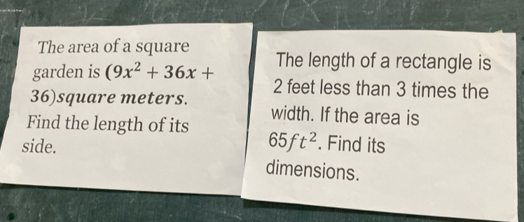 The area of a square 
The length of a rectangle is 
garden is (9x^2+36x+ 2 feet less than 3 times the
36)square meters. 
width. If the area is 
Find the length of its
65ft^2
side. . Find its 
dimensions.