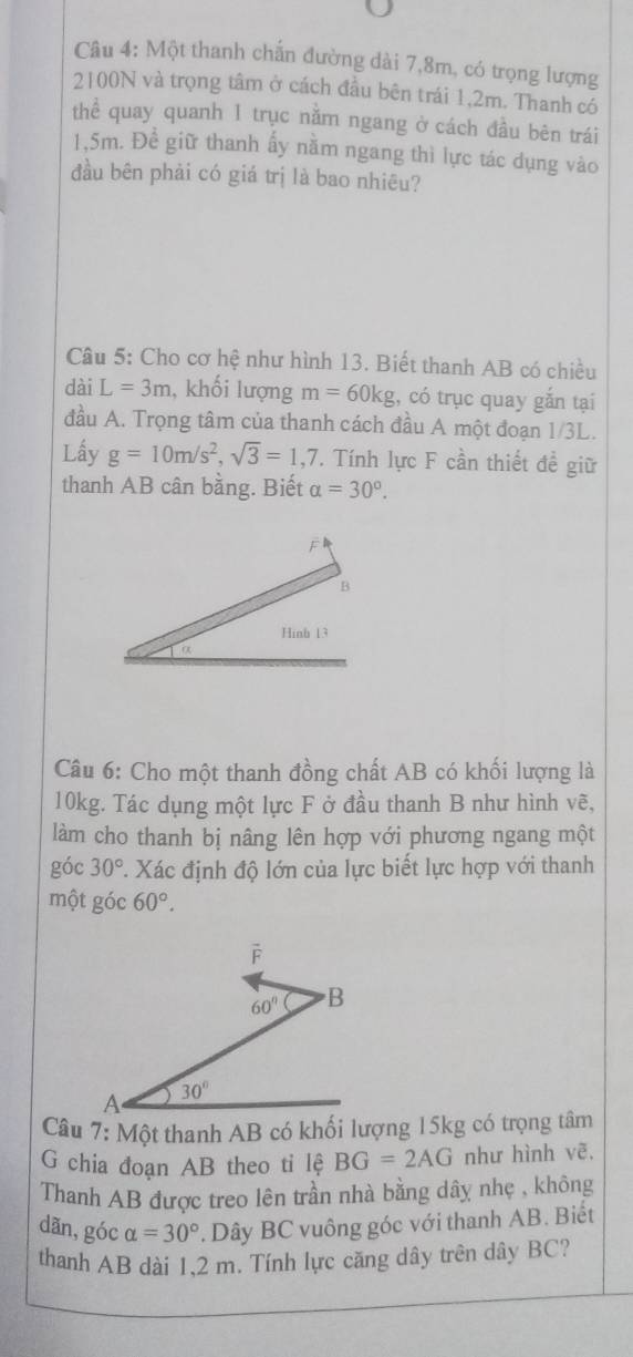 Một thanh chắn đường dài 7,8m, có trọng lượng
2100N và trọng tâm ở cách đầu bên trái 1,2m. Thanh có
hhat e quay quanh 1 trục nằm ngang ở cách đầu bên trái
1.5m. Đề giữ thanh ấy nằm ngang thì lực tác dụng vào
đầu bên phải có giá trị là bao nhiêu?
Câu 5: Cho cơ hệ như hình 13. Biết thanh AB có chiều
dài L=3m , khối lượng m=60kg , có trục quay gắn tại
đầu A. Trọng tâm của thanh cách đầu A một đoạn 1/3L.
Lấy g=10m/s^2,sqrt(3)=1,7. Tính lực F cần thiết đề giữ
thanh AB cân bằng. Biết alpha =30°.
Câu 6: Cho một thanh đồng chất AB có khối lượng là
10kg. Tác dụng một lực F ở đầu thanh B như hình vẽ,
làm cho thanh bị nâng lên hợp với phương ngang một
góc 30° *. Xác định độ lớn của lực biết lực hợp với thanh
một góc 60°.
G chia đoạn AB theo ti lệ BG=2AG như hình vẽ,
Thanh AB được treo lên trần nhà bằng dây nhẹ , không
dãn,góc alpha =30° * Dây BC vuông góc với thanh AB. Biết
thanh AB dài 1.2 m. Tính lực căng dây trên dây BC?