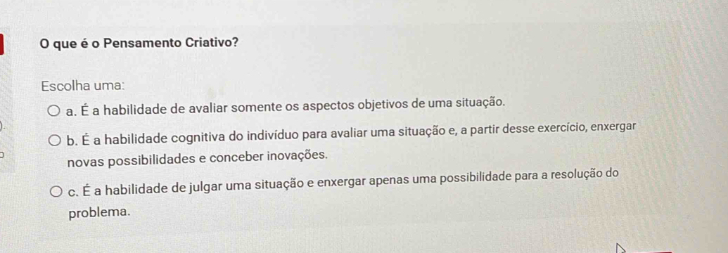 que é o Pensamento Criativo?
Escolha uma:
a. É a habilidade de avaliar somente os aspectos objetivos de uma situação.
b. É a habilidade cognitiva do indivíduo para avaliar uma situação e, a partir desse exercício, enxergar
novas possibilidades e conceber inovações.
c. É a habilidade de julgar uma situação e enxergar apenas uma possibilidade para a resolução do
problema.