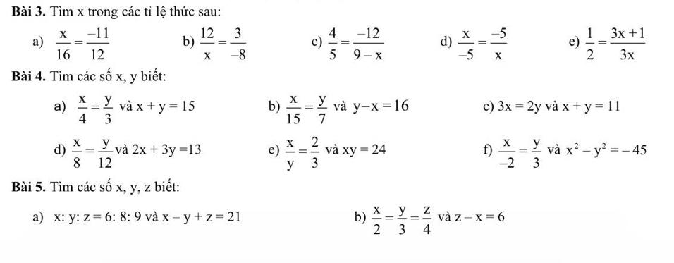 Tìm x trong các tỉ lệ thức sau: 
a)  x/16 = (-11)/12  b)  12/x = 3/-8  c)  4/5 = (-12)/9-x  d)  x/-5 = (-5)/x  e)  1/2 = (3x+1)/3x 
Bài 4. Tìm các shat Ox , y biết: 
a)  x/4 = y/3  và x+y=15 b)  x/15 = y/7  và y-x=16 c) 3x=2y và x+y=11
d)  x/8 = y/12  và 2x+3y=13 e)  x/y = 2/3  và xy=24 f)  x/-2 = y/3  và x^2-y^2=-45
Bài 5. Tìm các số x, y, z biết: 
a) x : y : z=6:8:9 và x-y+z=21 b)  x/2 = y/3 = z/4  và z-x=6