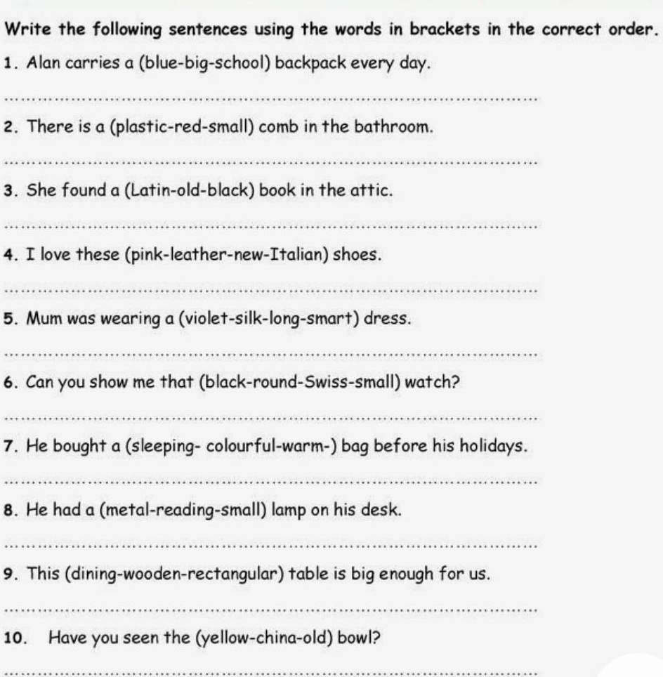 Write the following sentences using the words in brackets in the correct order. 
1. Alan carries a (blue-big-school) backpack every day. 
_ 
2. There is a (plastic-red-small) comb in the bathroom. 
_ 
3. She found a (Latin-old-black) book in the attic. 
_ 
4. I love these (pink-leather-new-Italian) shoes. 
_ 
5. Mum was wearing a (violet-silk-long-smart) dress. 
_ 
6. Can you show me that (black-round-Swiss-small) watch? 
_ 
7. He bought a (sleeping- colourful-warm-) bag before his holidays. 
_ 
8. He had a (metal-reading-small) lamp on his desk. 
_ 
9. This (dining-wooden-rectangular) table is big enough for us. 
_ 
10. Have you seen the (yellow-china-old) bowl? 
_