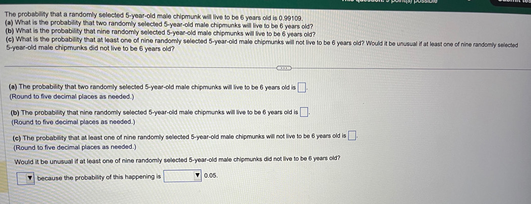 The probability that a randomly selected 5-year-old male chipmunk will live to be 6 years old is 0.99109. 
(a) What is the probability that two randomly selected 5-year-old male chipmunks will live to be 6 years old? 
(b) What is the probability that nine randomly selected 5-year -old male chipmunks will live to be 6 years old? 
(c) What is the probability that at least one of nine randomly selected 5-year -old male chipmunks will not live to be 6 years old? Would it be unusual if at least one of nine randomly selected
5-year-old male chipmunks did not live to be 6 years old? 
(a) The probability that two randomly selected 5-year-old male chipmunks will live to be 6 years old is □. 
(Round to five decimal places as needed.) 
(b) The probability that nine randomly selected 5-year-old male chipmunks will live to be 6 years old is □. 
(Round to five decimal places as needed.) 
(c) The probability that at least one of nine randomly selected 5-year-old male chipmunks will not live to be 6 years old is □. 
(Round to five decimal places as needed.) 
Would it be unusual if at least one of nine randomly selected 5-year-old male chipmunks did not live to be 6 years old? 
because the probability of this happening is 0.05.